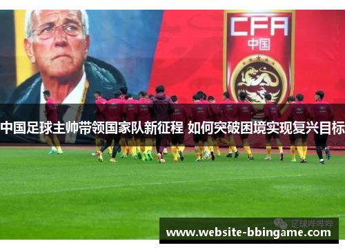 中国足球主帅带领国家队新征程 如何突破困境实现复兴目标