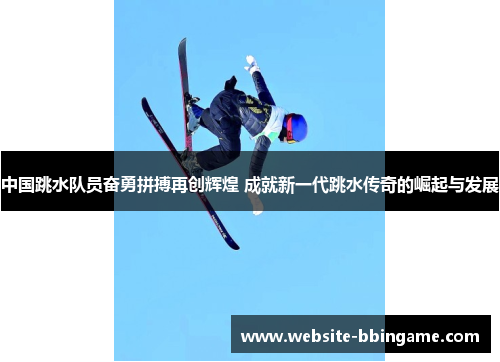 中国跳水队员奋勇拼搏再创辉煌 成就新一代跳水传奇的崛起与发展
