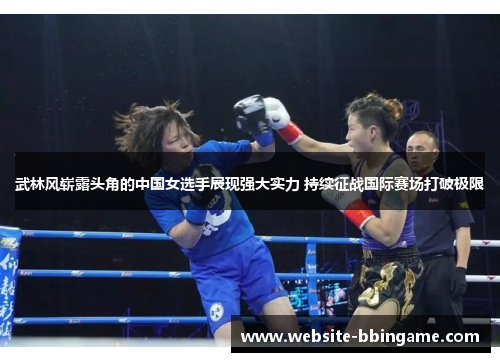 武林风崭露头角的中国女选手展现强大实力 持续征战国际赛场打破极限